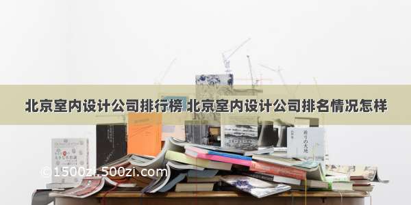 北京室内设计公司排行榜 北京室内设计公司排名情况怎样