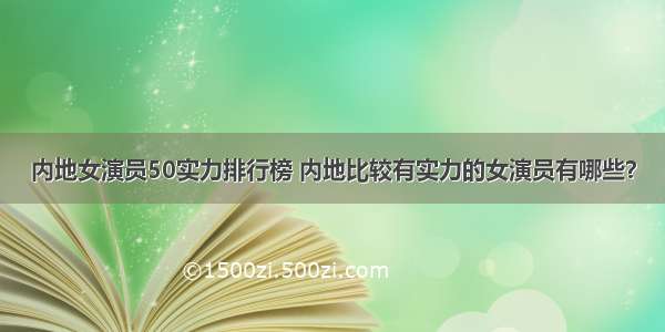 内地女演员50实力排行榜 内地比较有实力的女演员有哪些？