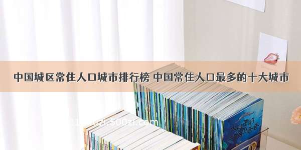 中国城区常住人口城市排行榜 中国常住人口最多的十大城市