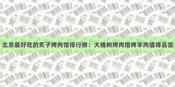 北京最好吃的炙子烤肉馆排行榜：大槐树烤肉馆烤羊肉值得品尝