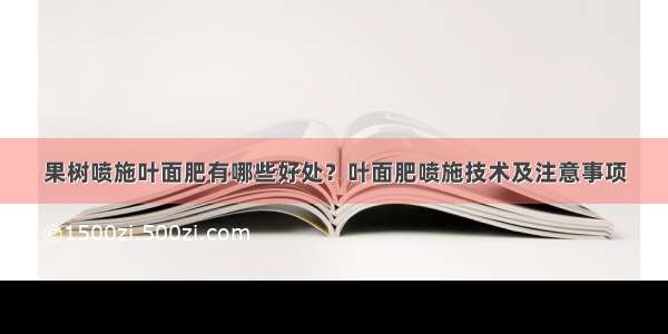 果树喷施叶面肥有哪些好处？叶面肥喷施技术及注意事项