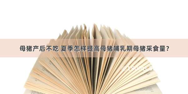 母猪产后不吃 夏季怎样提高母猪哺乳期母猪采食量？