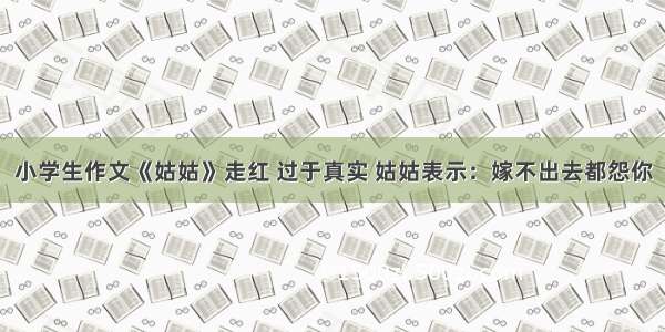 小学生作文《姑姑》走红 过于真实 姑姑表示：嫁不出去都怨你