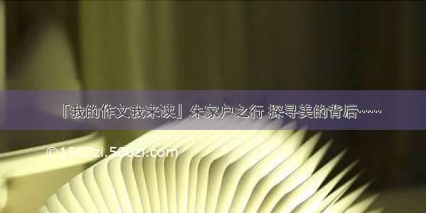 「我的作文我来读」朱家户之行 探寻美的背后……