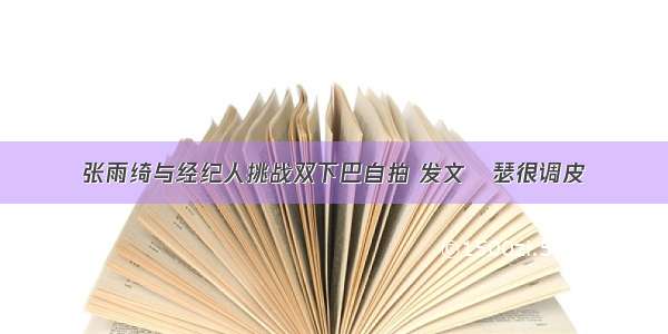 张雨绮与经纪人挑战双下巴自拍 发文嘚瑟很调皮