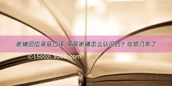 谢楠回应吴京口误 吴京谢楠怎么认识的？结婚几年了