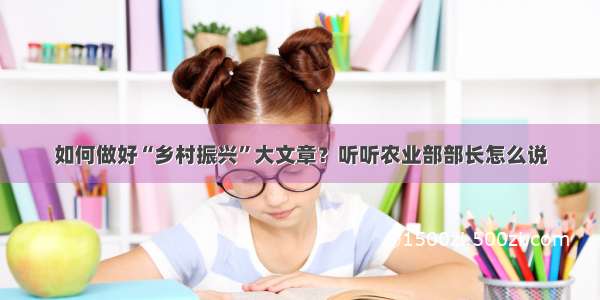 如何做好“乡村振兴”大文章？听听农业部部长怎么说