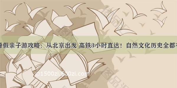 暑假亲子游攻略：从北京出发 高铁3小时直达！自然文化历史全都有