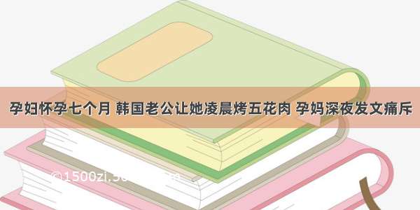 孕妇怀孕七个月 韩国老公让她凌晨烤五花肉 孕妈深夜发文痛斥