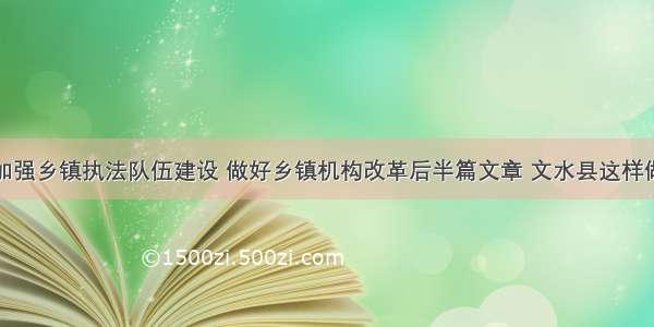 加强乡镇执法队伍建设 做好乡镇机构改革后半篇文章 文水县这样做