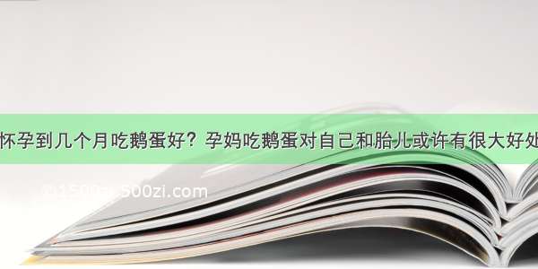 怀孕到几个月吃鹅蛋好？孕妈吃鹅蛋对自己和胎儿或许有很大好处