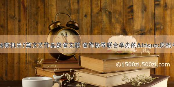 【喜报】福建检察机关7篇文艺作品获省文联 省作协等联合举办的&ldquo;庆祝中国共产党成立1