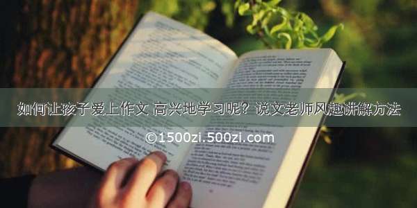 如何让孩子爱上作文 高兴地学习呢？说文老师风趣讲解方法