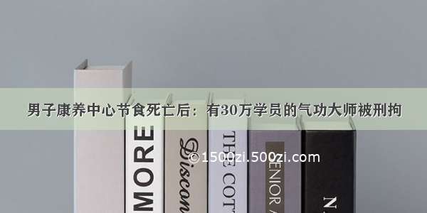 男子康养中心节食死亡后：有30万学员的气功大师被刑拘