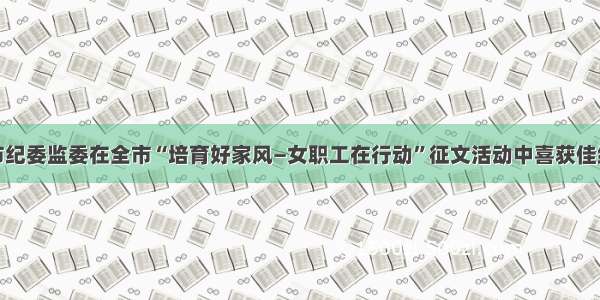 市纪委监委在全市“培育好家风—女职工在行动”征文活动中喜获佳绩