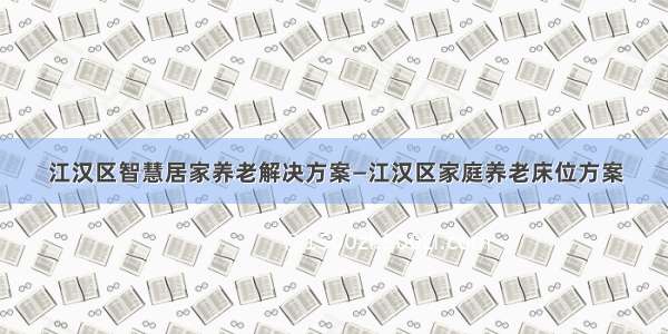 江汉区智慧居家养老解决方案—江汉区家庭养老床位方案