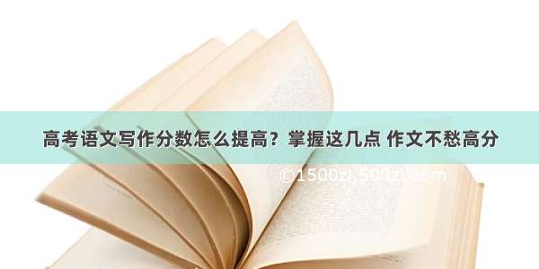 高考语文写作分数怎么提高？掌握这几点 作文不愁高分