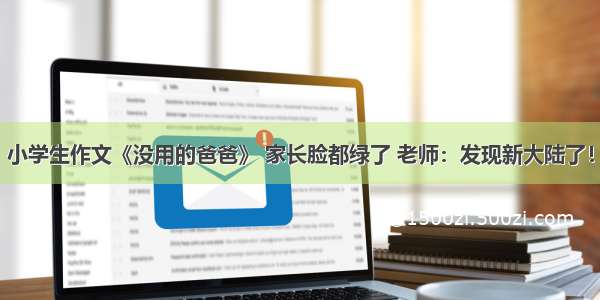 小学生作文《没用的爸爸》 家长脸都绿了 老师：发现新大陆了！