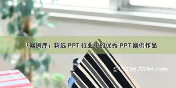 「案例库」精选 PPT 行业中的优秀 PPT 案例作品