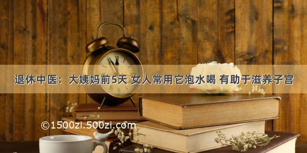 退休中医：大姨妈前5天 女人常用它泡水喝 有助于滋养子宫