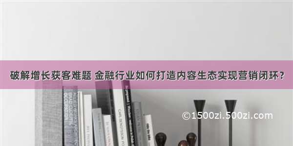 破解增长获客难题 金融行业如何打造内容生态实现营销闭环？