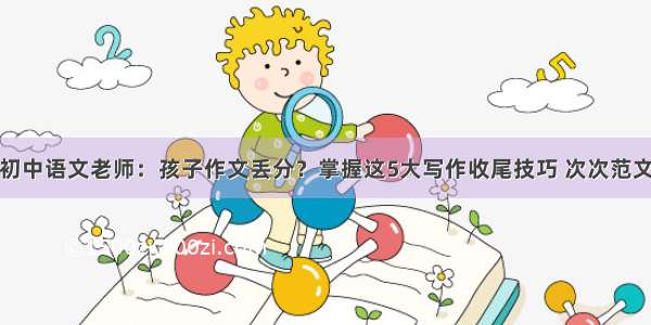 初中语文老师：孩子作文丢分？掌握这5大写作收尾技巧 次次范文