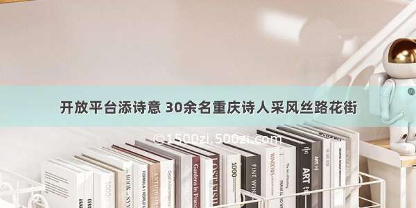 开放平台添诗意 30余名重庆诗人采风丝路花街