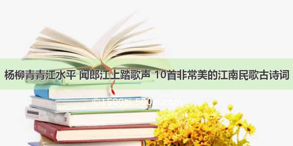 杨柳青青江水平 闻郎江上踏歌声 10首非常美的江南民歌古诗词