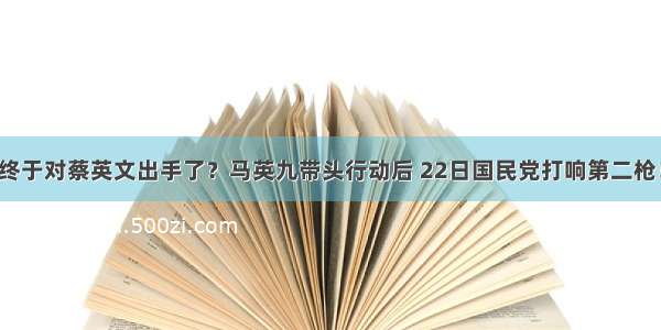 终于对蔡英文出手了？马英九带头行动后 22日国民党打响第二枪！