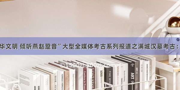 “探源中华文明 倾听燕赵跫音”大型全媒体考古系列报道之满城汉墓考古：灯火流年