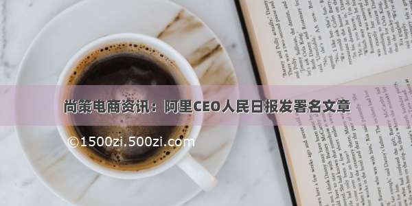 尚策电商资讯：阿里CEO人民日报发署名文章