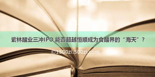 紫林醋业三冲IPO 能否超越恒顺成为食醋界的“海天”？