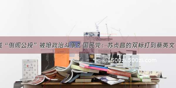 喊“倒阁公投”被呛政治斗争？国民党：苏贞昌的双标打到蔡英文了