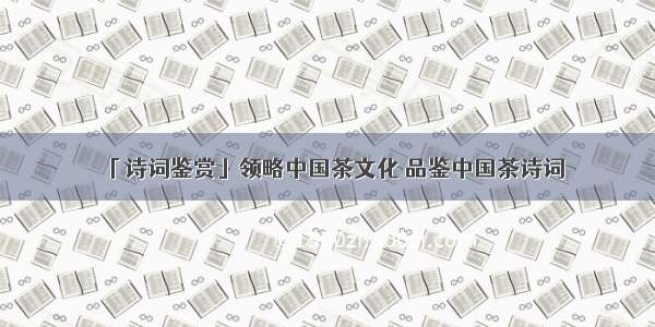 「诗词鉴赏」领略中国茶文化 品鉴中国茶诗词