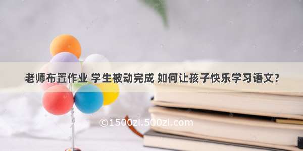 老师布置作业 学生被动完成 如何让孩子快乐学习语文？