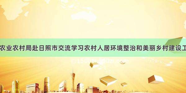 市农业农村局赴日照市交流学习农村人居环境整治和美丽乡村建设工作