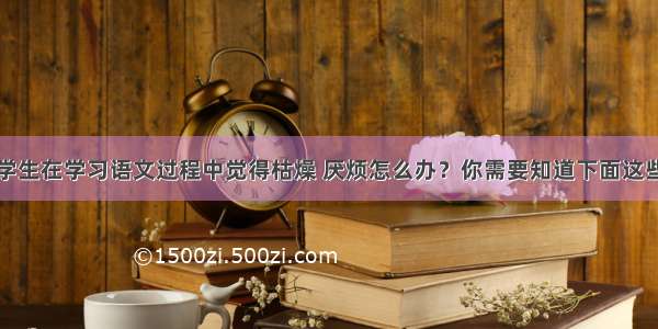 学生在学习语文过程中觉得枯燥 厌烦怎么办？你需要知道下面这些