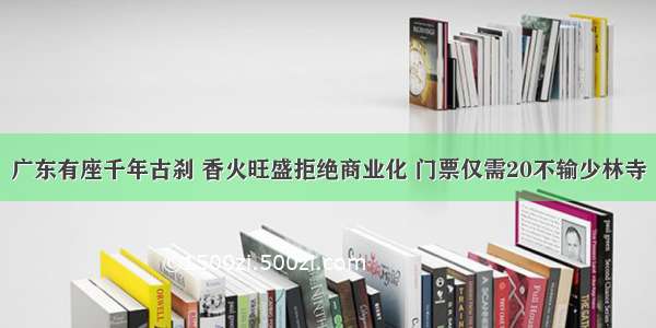 广东有座千年古刹 香火旺盛拒绝商业化 门票仅需20不输少林寺