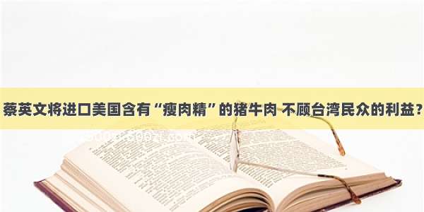 蔡英文将进口美国含有“瘦肉精”的猪牛肉 不顾台湾民众的利益？