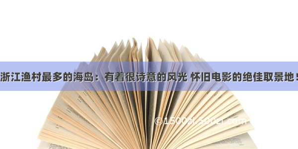 浙江渔村最多的海岛：有着很诗意的风光 怀旧电影的绝佳取景地！