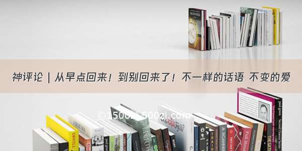 神评论｜从早点回来！到别回来了！不一样的话语 不变的爱