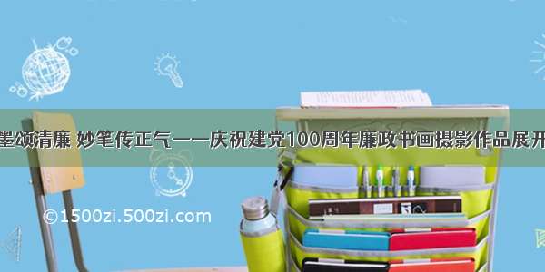 翰墨颂清廉 妙笔传正气——庆祝建党100周年廉政书画摄影作品展开展