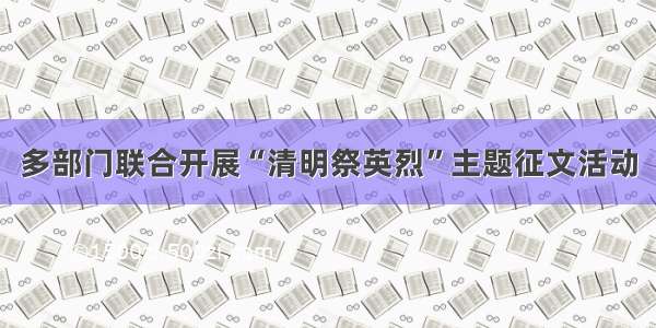 多部门联合开展“清明祭英烈”主题征文活动