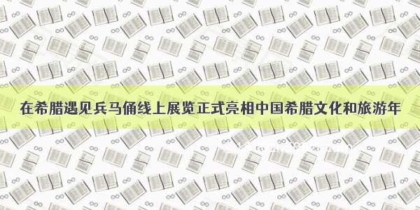 在希腊遇见兵马俑线上展览正式亮相中国希腊文化和旅游年