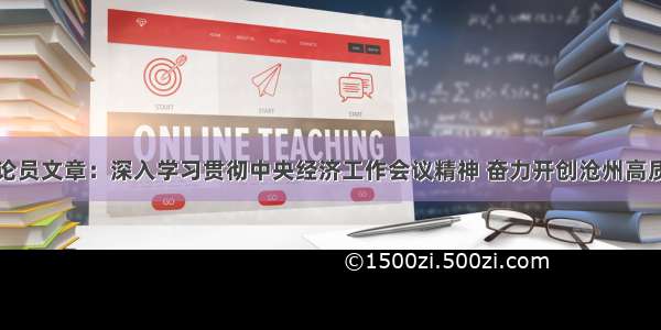 沧州日报评论员文章：深入学习贯彻中央经济工作会议精神 奋力开创沧州高质量跨越式发