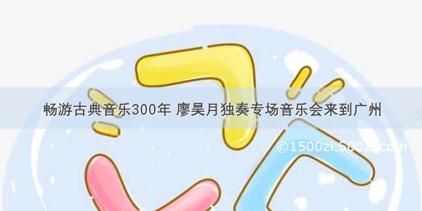 畅游古典音乐300年 廖昊月独奏专场音乐会来到广州