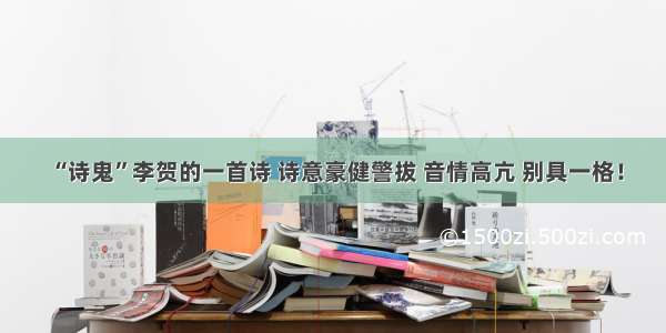 “诗鬼”李贺的一首诗 诗意豪健警拔 音情高亢 别具一格！