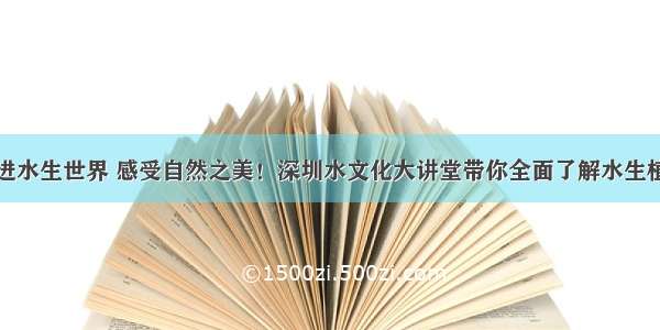 走进水生世界 感受自然之美！深圳水文化大讲堂带你全面了解水生植物