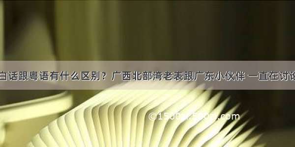 白话跟粤语有什么区别？广西北部湾老表跟广东小伙伴 一直在讨论