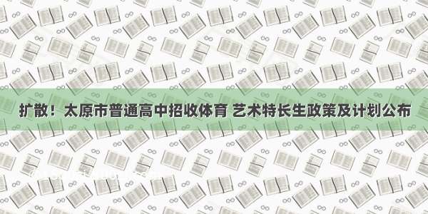 扩散！太原市普通高中招收体育 艺术特长生政策及计划公布